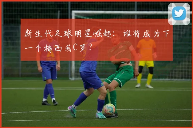 新生代足球明星崛起：谁将成为下一个梅西或C罗？