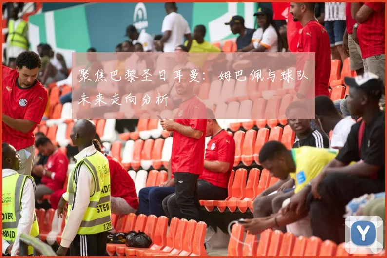 聚焦巴黎圣日耳曼：姆巴佩与球队未来走向分析