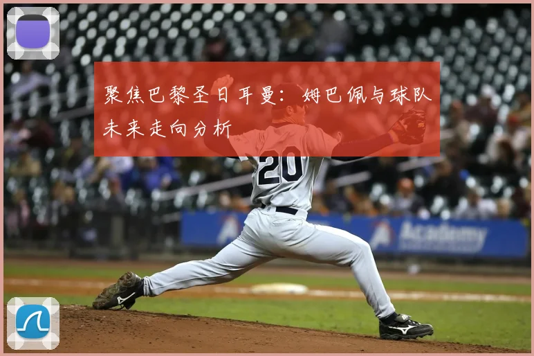 聚焦巴黎圣日耳曼:姆巴佩与球队未来走向分析
