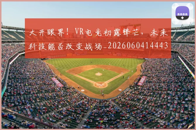 大开眼界！VR电竞初露锋芒，未来科技能否改变战场_20260604144432_20260707021157