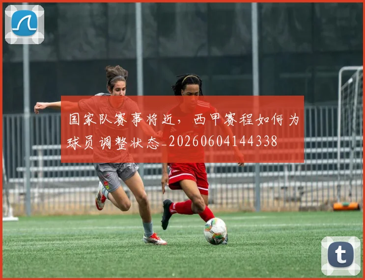 国家队赛事将近，西甲赛程如何为球员调整状态_20260604144338