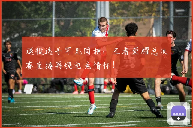 退役选手罕见同框,王者荣耀总决赛直播再现电竞情怀!