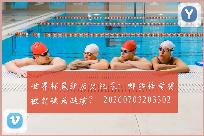 世界杯最新历史纪录:哪些传奇将被打破或延续?_20260703203302
