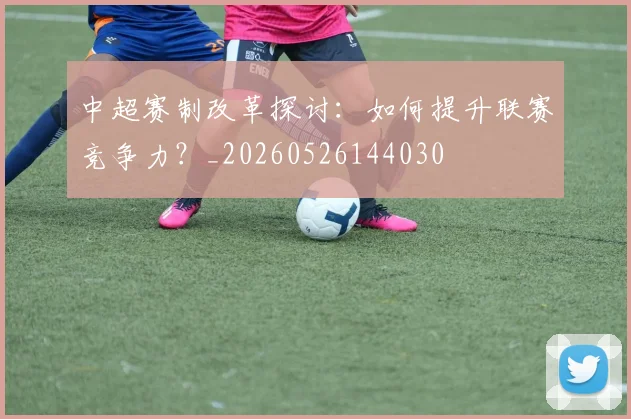 中超赛制改革探讨：如何提升联赛竞争力？_20260526144030