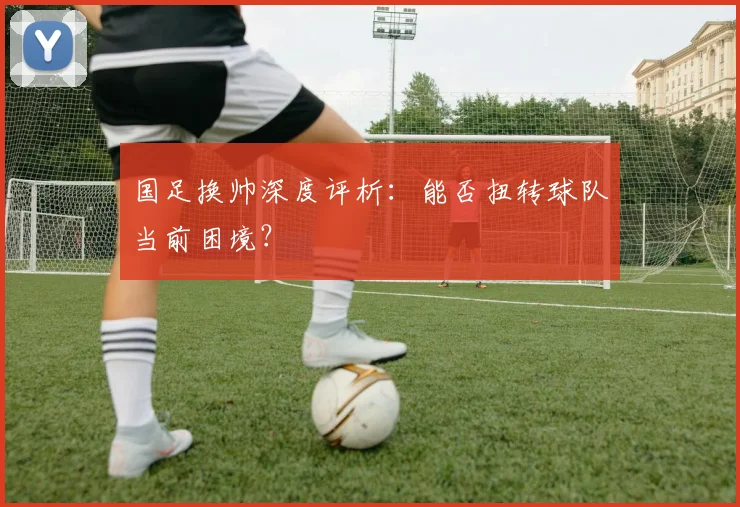国足换帅深度评析：能否扭转球队当前困境？