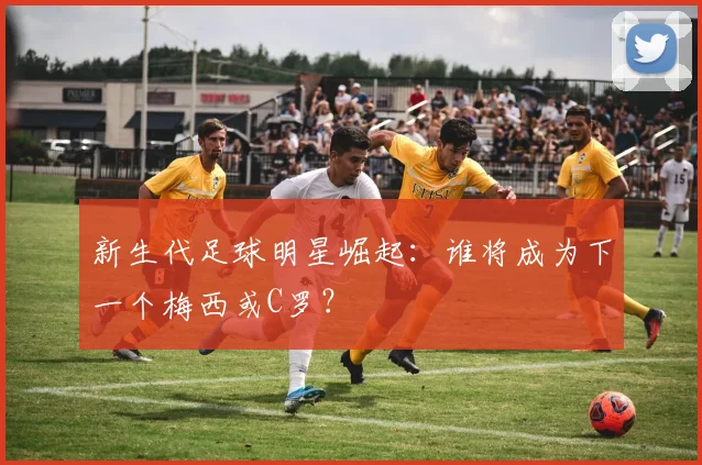 新生代足球明星崛起：谁将成为下一个梅西或C罗？