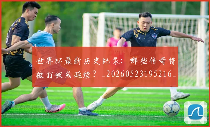 世界杯最新历史纪录：哪些传奇将被打破或延续？_20260523195216_20260703203303
