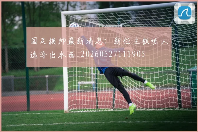 国足换帅最新消息：新任主教练人选浮出水面_20260527111905