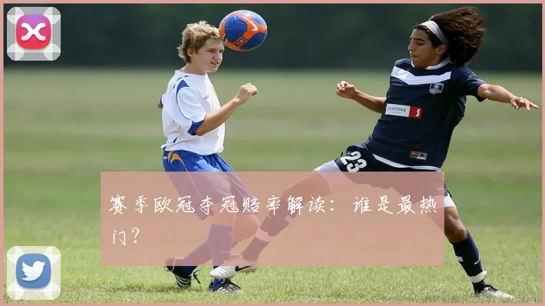 赛季欧冠夺冠赔率解读：谁是最热门？