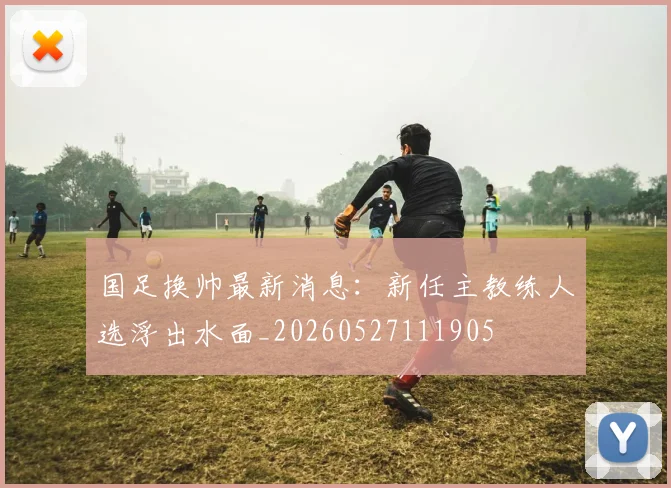国足换帅最新消息：新任主教练人选浮出水面_20260527111905